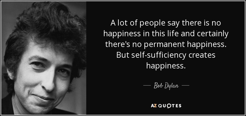 A lot of people say there is no happiness in this life and certainly there's no permanent happiness. But self-sufficiency creates happiness. - Bob Dylan