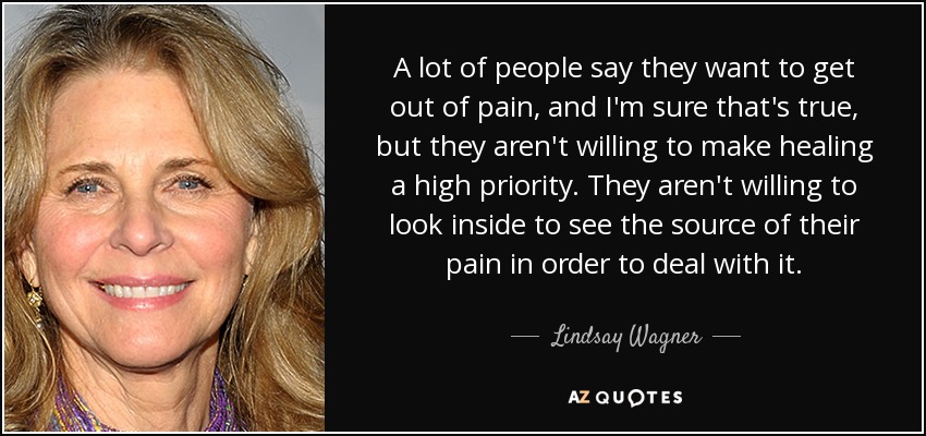 A lot of people say they want to get out of pain, and I'm sure that's true, but they aren't willing to make healing a high priority. They aren't willing to look inside to see the source of their pain in order to deal with it. - Lindsay Wagner