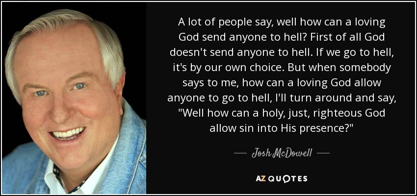 A lot of people say, well how can a loving God send anyone to hell? First of all God doesn't send anyone to hell. If we go to hell, it's by our own choice. But when somebody says to me, how can a loving God allow anyone to go to hell, I'll turn around and say, 