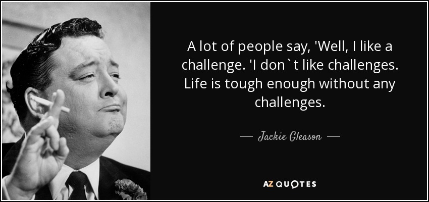 A lot of people say, 'Well, I like a challenge. 'I don`t like challenges. Life is tough enough without any challenges. - Jackie Gleason