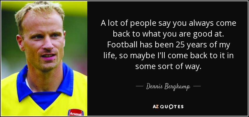 A lot of people say you always come back to what you are good at. Football has been 25 years of my life, so maybe I'll come back to it in some sort of way. - Dennis Bergkamp