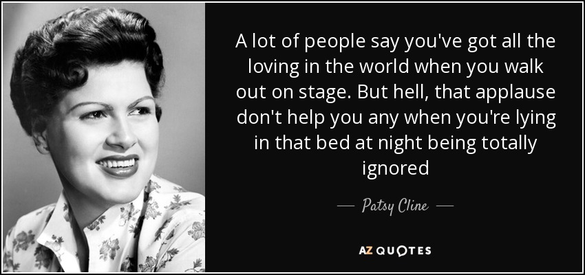 A lot of people say you've got all the loving in the world when you walk out on stage. But hell, that applause don't help you any when you're lying in that bed at night being totally ignored - Patsy Cline