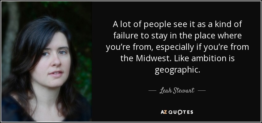 A lot of people see it as a kind of failure to stay in the place where you’re from, especially if you’re from the Midwest. Like ambition is geographic. - Leah Stewart