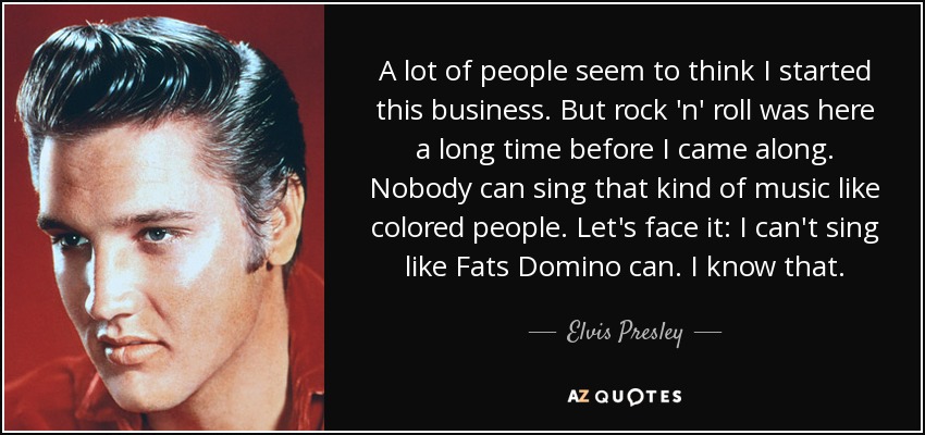 A lot of people seem to think I started this business. But rock 'n' roll was here a long time before I came along. Nobody can sing that kind of music like colored people. Let's face it: I can't sing like Fats Domino can. I know that. - Elvis Presley