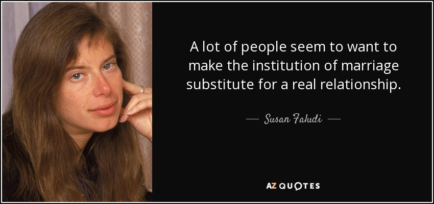 A lot of people seem to want to make the institution of marriage substitute for a real relationship. - Susan Faludi