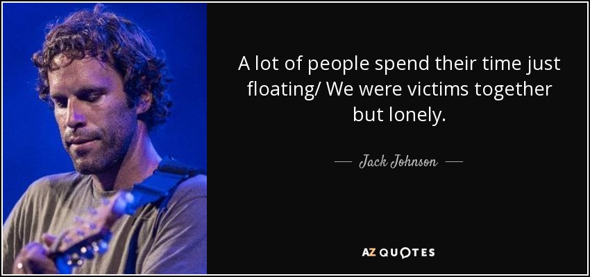 A lot of people spend their time just floating/ We were victims together but lonely. - Jack Johnson