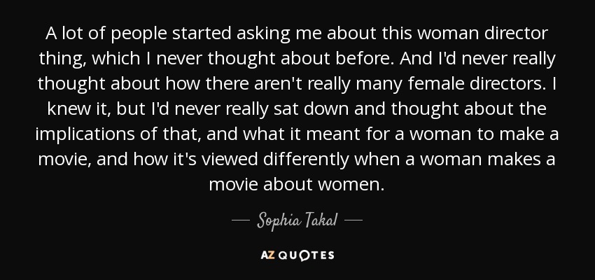 A lot of people started asking me about this woman director thing, which I never thought about before. And I'd never really thought about how there aren't really many female directors. I knew it, but I'd never really sat down and thought about the implications of that, and what it meant for a woman to make a movie, and how it's viewed differently when a woman makes a movie about women. - Sophia Takal