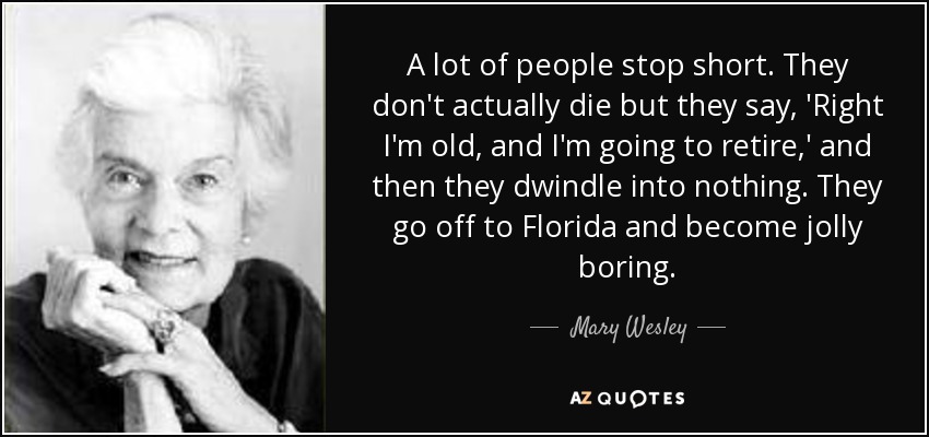 A lot of people stop short. They don't actually die but they say, 'Right I'm old, and I'm going to retire,' and then they dwindle into nothing. They go off to Florida and become jolly boring. - Mary Wesley