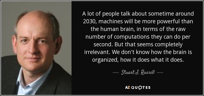 A lot of people talk about sometime around 2030, machines will be more powerful than the human brain, in terms of the raw number of computations they can do per second. But that seems completely irrelevant. We don't know how the brain is organized, how it does what it does. - Stuart J. Russell
