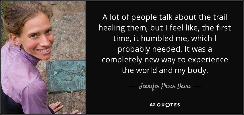 A lot of people talk about the trail healing them, but I feel like, the first time, it humbled me, which I probably needed. It was a completely new way to experience the world and my body. - Jennifer Pharr Davis