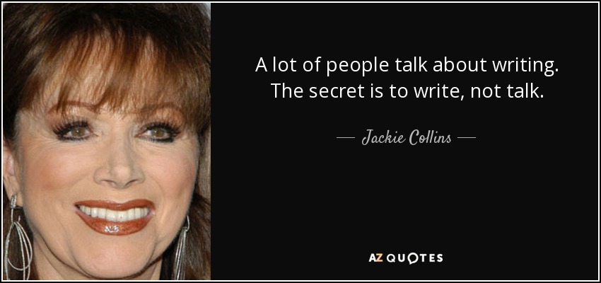 A lot of people talk about writing. The secret is to write, not talk. - Jackie Collins