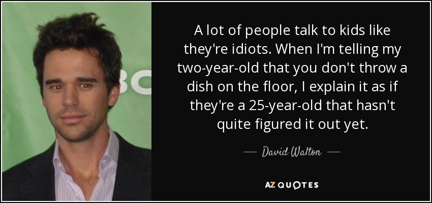 A lot of people talk to kids like they're idiots. When I'm telling my two-year-old that you don't throw a dish on the floor, I explain it as if they're a 25-year-old that hasn't quite figured it out yet. - David Walton