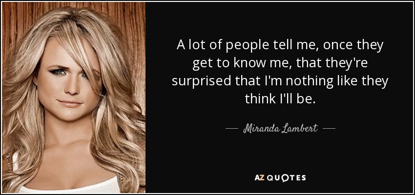 A lot of people tell me, once they get to know me, that they're surprised that I'm nothing like they think I'll be. - Miranda Lambert