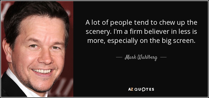 A lot of people tend to chew up the scenery. I'm a firm believer in less is more, especially on the big screen. - Mark Wahlberg