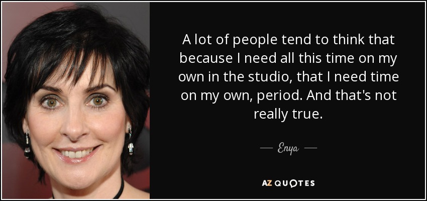 A lot of people tend to think that because I need all this time on my own in the studio, that I need time on my own, period. And that's not really true. - Enya