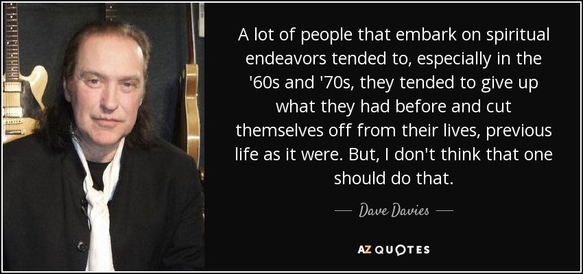 A lot of people that embark on spiritual endeavors tended to, especially in the '60s and '70s, they tended to give up what they had before and cut themselves off from their lives, previous life as it were. But, I don't think that one should do that. - Dave Davies