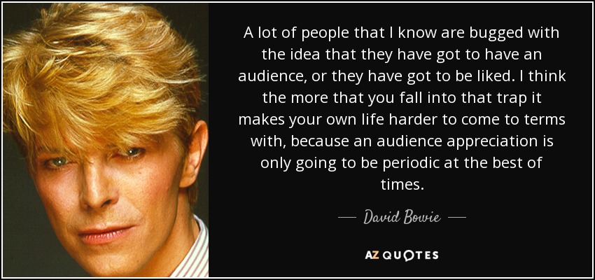A lot of people that I know are bugged with the idea that they have got to have an audience, or they have got to be liked. I think the more that you fall into that trap it makes your own life harder to come to terms with, because an audience appreciation is only going to be periodic at the best of times. - David Bowie