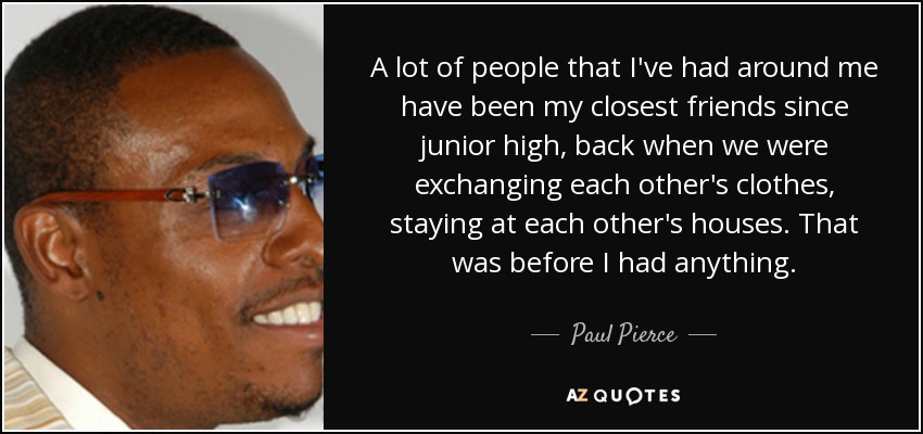 A lot of people that I've had around me have been my closest friends since junior high, back when we were exchanging each other's clothes, staying at each other's houses. That was before I had anything. - Paul Pierce