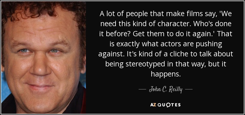 A lot of people that make films say, 'We need this kind of character. Who's done it before? Get them to do it again.' That is exactly what actors are pushing against. It's kind of a cliche to talk about being stereotyped in that way, but it happens. - John C. Reilly