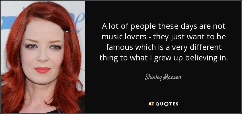 A lot of people these days are not music lovers - they just want to be famous which is a very different thing to what I grew up believing in. - Shirley Manson