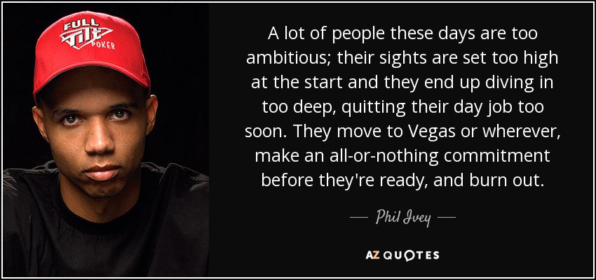 A lot of people these days are too ambitious; their sights are set too high at the start and they end up diving in too deep, quitting their day job too soon. They move to Vegas or wherever, make an all-or-nothing commitment before they're ready, and burn out. - Phil Ivey