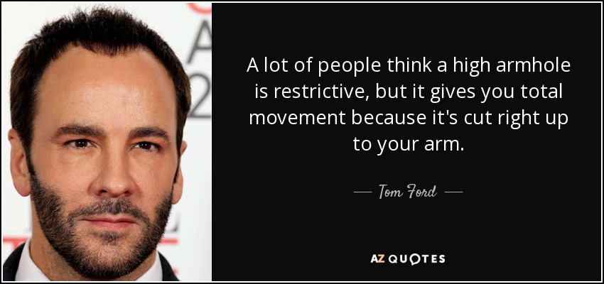 A lot of people think a high armhole is restrictive, but it gives you total movement because it's cut right up to your arm. - Tom Ford