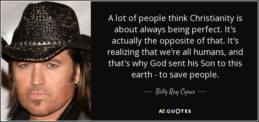 A lot of people think Christianity is about always being perfect. It's actually the opposite of that. It's realizing that we're all humans, and that's why God sent his Son to this earth - to save people. - Billy Ray Cyrus