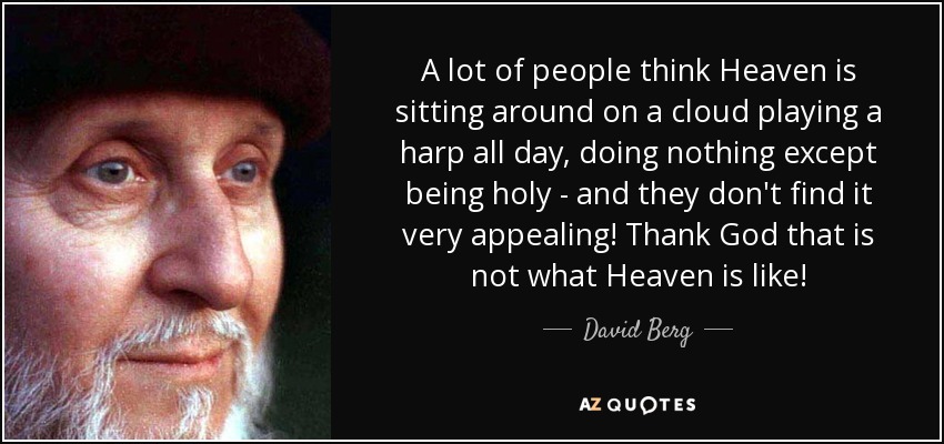 A lot of people think Heaven is sitting around on a cloud playing a harp all day, doing nothing except being holy - and they don't find it very appealing! Thank God that is not what Heaven is like! - David Berg