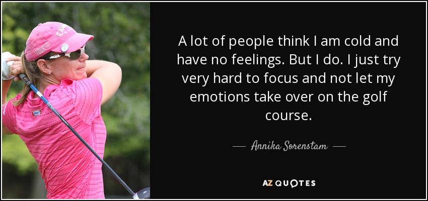 A lot of people think I am cold and have no feelings. But I do. I just try very hard to focus and not let my emotions take over on the golf course. - Annika Sorenstam
