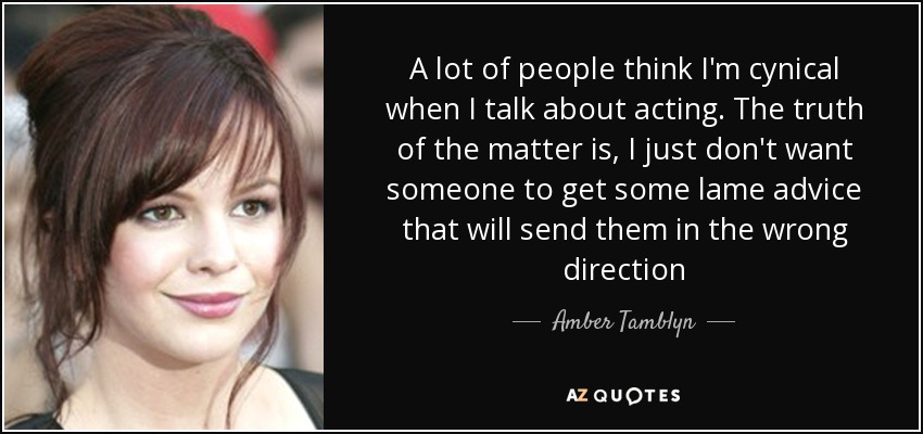 A lot of people think I'm cynical when I talk about acting. The truth of the matter is, I just don't want someone to get some lame advice that will send them in the wrong direction - Amber Tamblyn