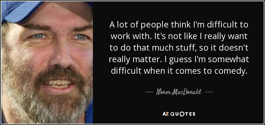 A lot of people think I'm difficult to work with. It's not like I really want to do that much stuff, so it doesn't really matter. I guess I'm somewhat difficult when it comes to comedy. - Norm MacDonald