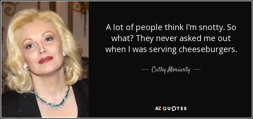 A lot of people think I'm snotty. So what? They never asked me out when I was serving cheeseburgers. - Cathy Moriarty