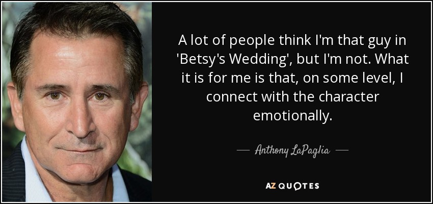 A lot of people think I'm that guy in 'Betsy's Wedding', but I'm not. What it is for me is that, on some level, I connect with the character emotionally. - Anthony LaPaglia