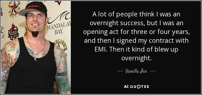 A lot of people think I was an overnight success, but I was an opening act for three or four years, and then I signed my contract with EMI. Then it kind of blew up overnight. - Vanilla Ice