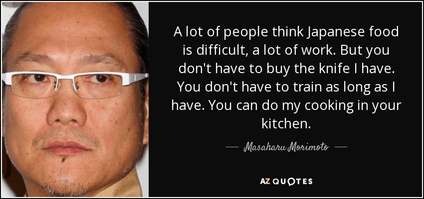 A lot of people think Japanese food is difficult, a lot of work. But you don't have to buy the knife I have. You don't have to train as long as I have. You can do my cooking in your kitchen. - Masaharu Morimoto