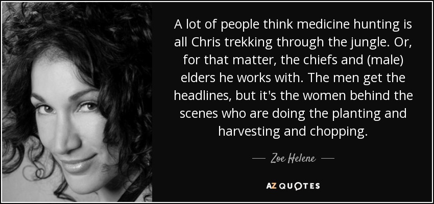 A lot of people think medicine hunting is all Chris trekking through the jungle. Or, for that matter, the chiefs and (male) elders he works with. The men get the headlines, but it's the women behind the scenes who are doing the planting and harvesting and chopping. - Zoe Helene