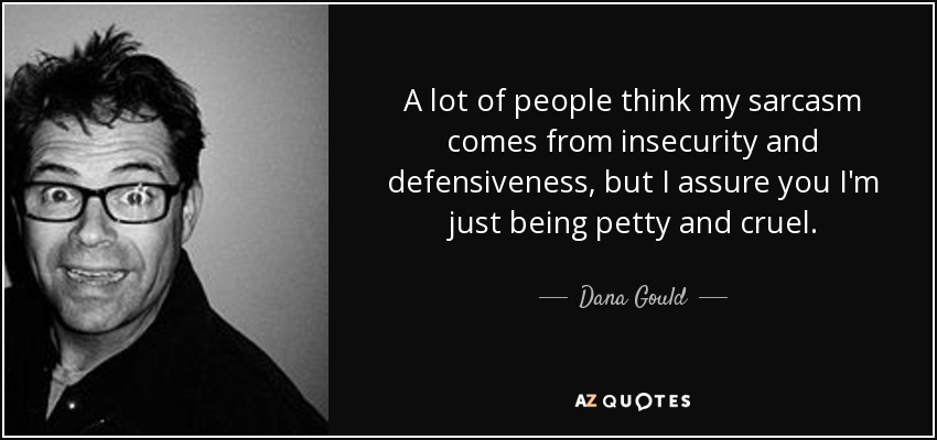A lot of people think my sarcasm comes from insecurity and defensiveness, but I assure you I'm just being petty and cruel. - Dana Gould