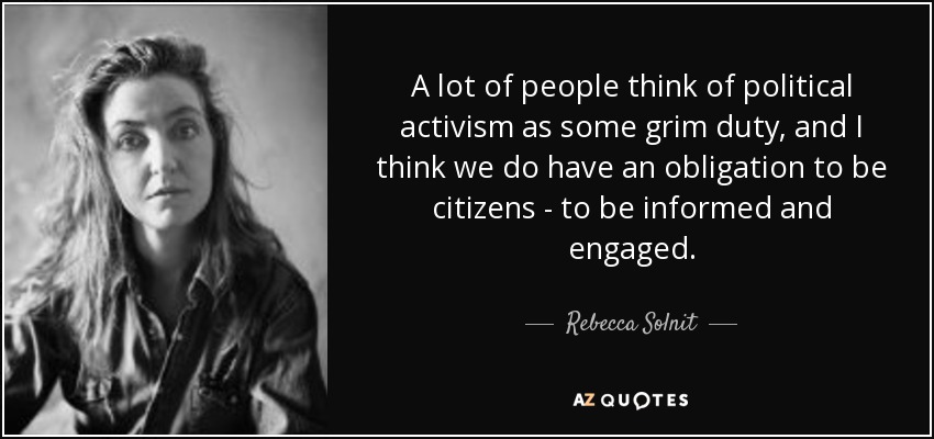 A lot of people think of political activism as some grim duty, and I think we do have an obligation to be citizens - to be informed and engaged. - Rebecca Solnit