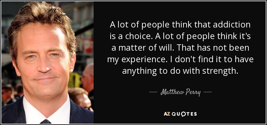 A lot of people think that addiction is a choice. A lot of people think it's a matter of will. That has not been my experience. I don't find it to have anything to do with strength. - Matthew Perry