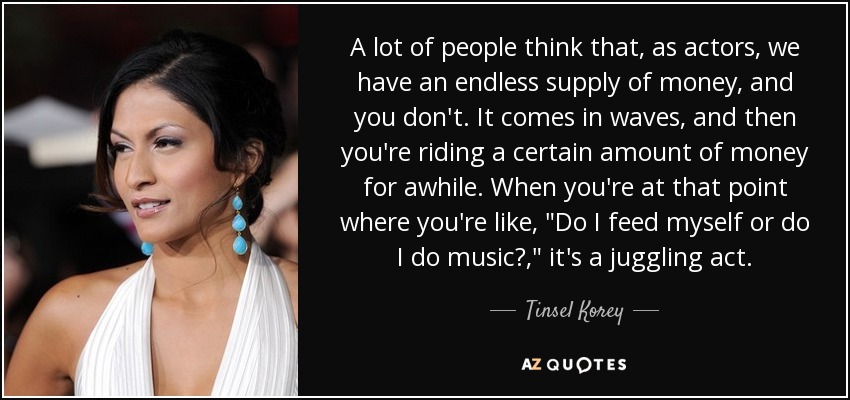 A lot of people think that, as actors, we have an endless supply of money, and you don't. It comes in waves, and then you're riding a certain amount of money for awhile. When you're at that point where you're like, 