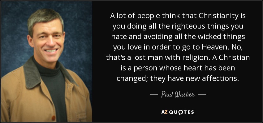 A lot of people think that Christianity is you doing all the righteous things you hate and avoiding all the wicked things you love in order to go to Heaven. No, that's a lost man with religion. A Christian is a person whose heart has been changed; they have new affections. - Paul Washer
