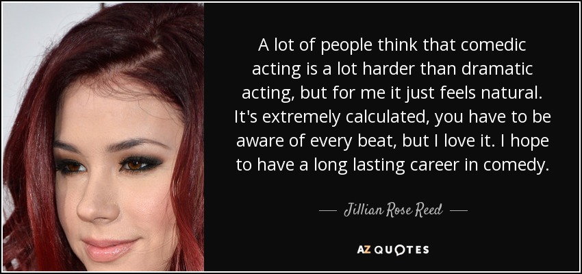 A lot of people think that comedic acting is a lot harder than dramatic acting, but for me it just feels natural. It's extremely calculated, you have to be aware of every beat, but I love it. I hope to have a long lasting career in comedy. - Jillian Rose Reed