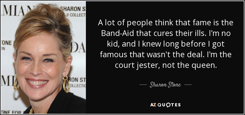 A lot of people think that fame is the Band-Aid that cures their ills. I'm no kid, and I knew long before I got famous that wasn't the deal. I'm the court jester, not the queen. - Sharon Stone