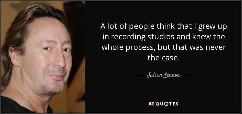 A lot of people think that I grew up in recording studios and knew the whole process, but that was never the case. - Julian Lennon