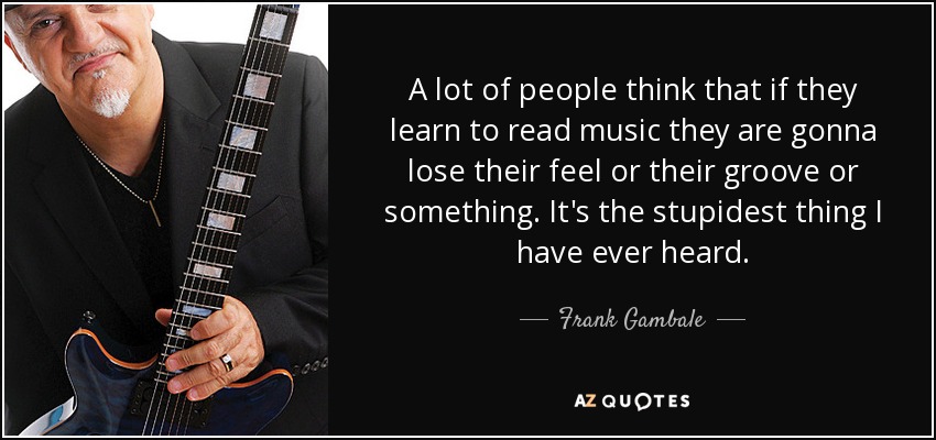 A lot of people think that if they learn to read music they are gonna lose their feel or their groove or something. It's the stupidest thing I have ever heard. - Frank Gambale