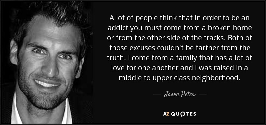 A lot of people think that in order to be an addict you must come from a broken home or from the other side of the tracks. Both of those excuses couldn't be farther from the truth. I come from a family that has a lot of love for one another and I was raised in a middle to upper class neighborhood. - Jason Peter