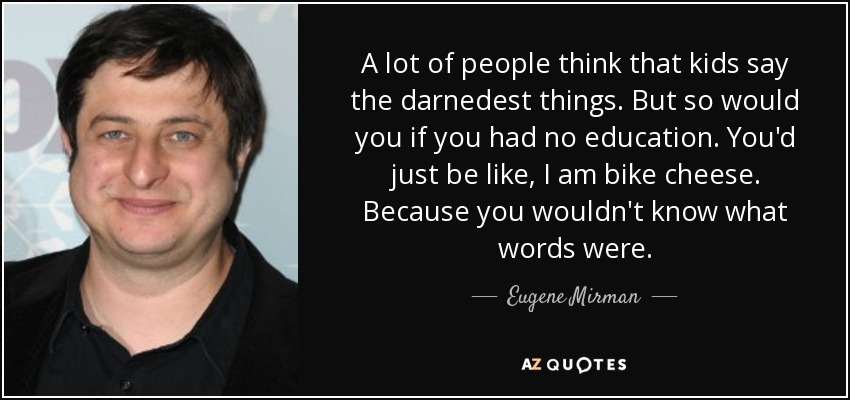 A lot of people think that kids say the darnedest things. But so would you if you had no education. You'd just be like, I am bike cheese. Because you wouldn't know what words were. - Eugene Mirman