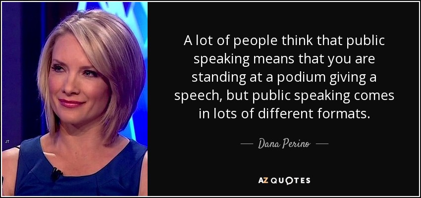 A lot of people think that public speaking means that you are standing at a podium giving a speech, but public speaking comes in lots of different formats. - Dana Perino