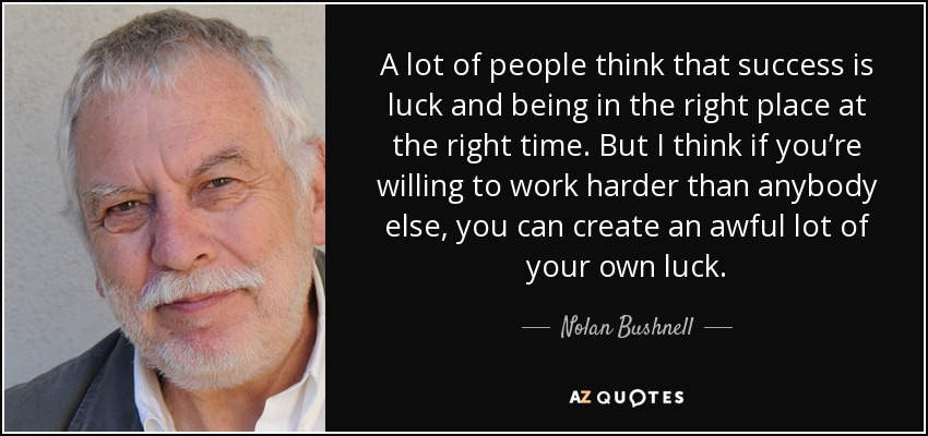 A lot of people think that success is luck and being in the right place at the right time. But I think if you’re willing to work harder than anybody else, you can create an awful lot of your own luck. - Nolan Bushnell