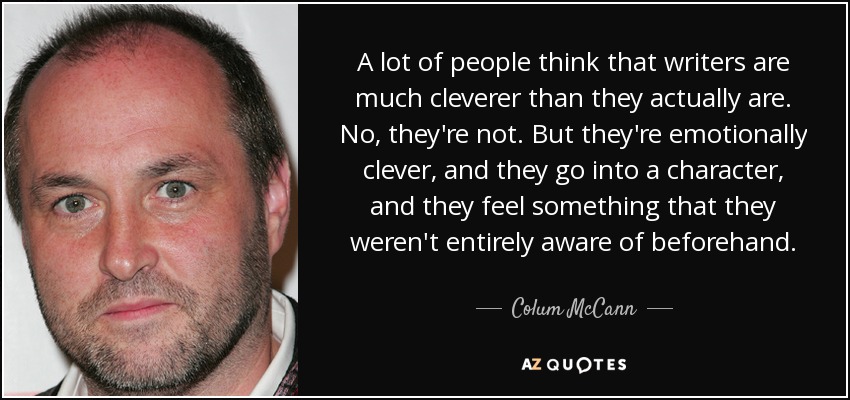 A lot of people think that writers are much cleverer than they actually are. No, they're not. But they're emotionally clever, and they go into a character, and they feel something that they weren't entirely aware of beforehand. - Colum McCann
